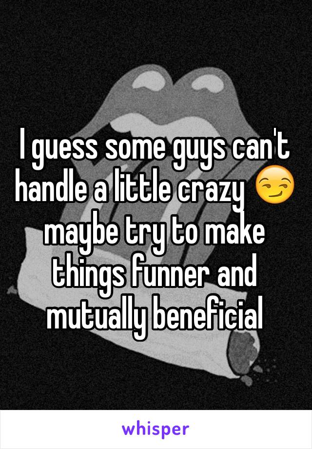 I guess some guys can't handle a little crazy 😏 maybe try to make things funner and mutually beneficial