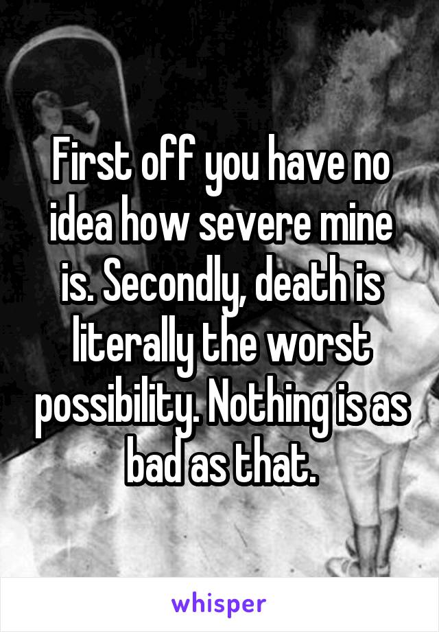 First off you have no idea how severe mine is. Secondly, death is literally the worst possibility. Nothing is as bad as that.