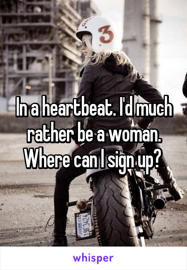 In a heartbeat. I'd much rather be a woman. Where can I sign up? 