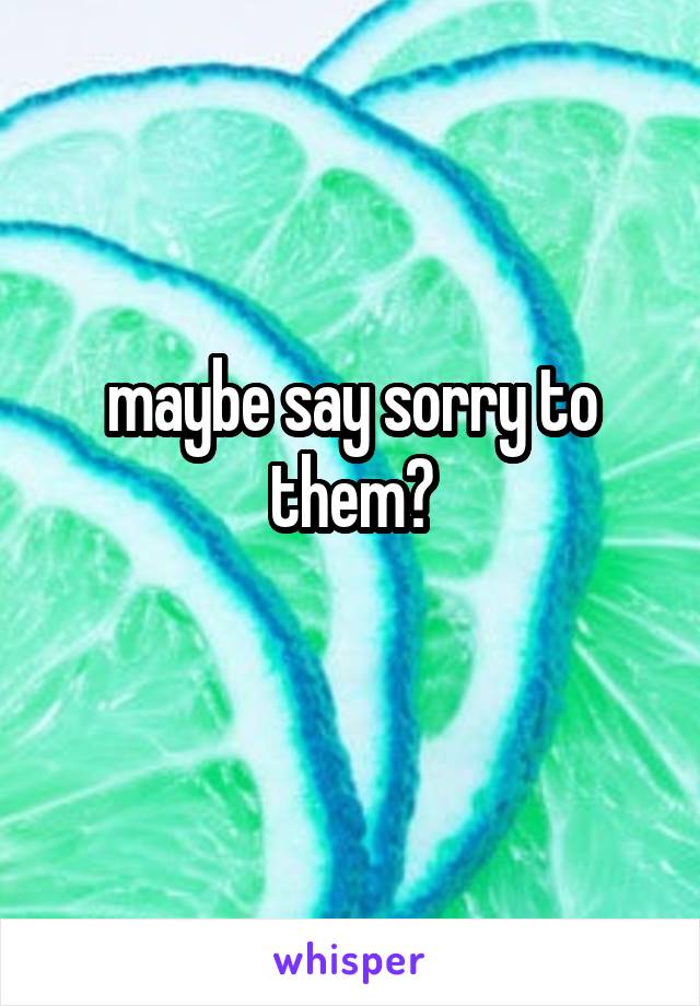 maybe say sorry to them?
