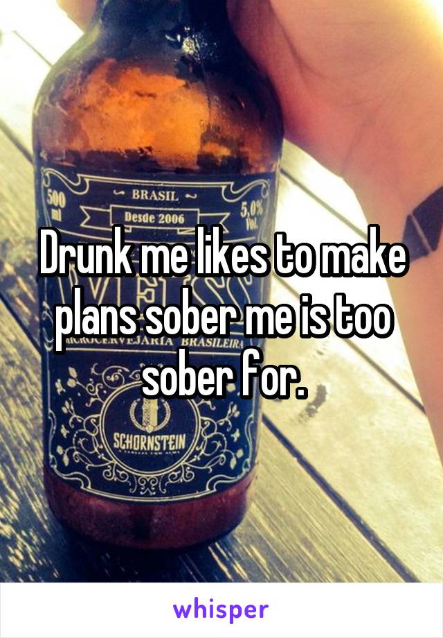 Drunk me likes to make plans sober me is too sober for.