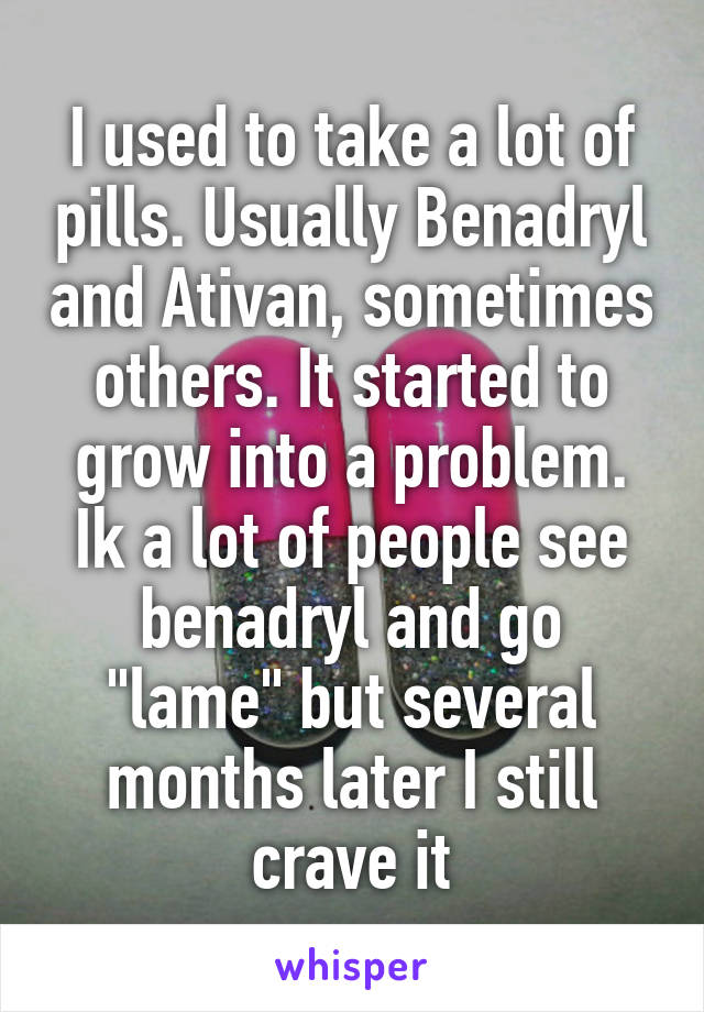 I used to take a lot of pills. Usually Benadryl and Ativan, sometimes others. It started to grow into a problem. Ik a lot of people see benadryl and go "lame" but several months later I still crave it