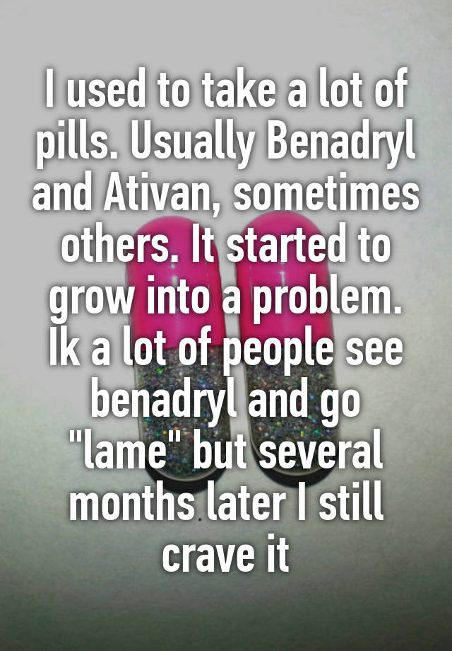 I used to take a lot of pills. Usually Benadryl and Ativan, sometimes others. It started to grow into a problem. Ik a lot of people see benadryl and go "lame" but several months later I still crave it