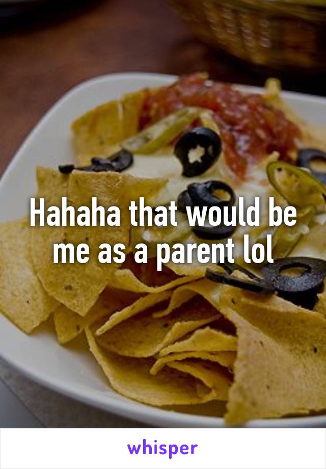 Hahaha that would be me as a parent lol