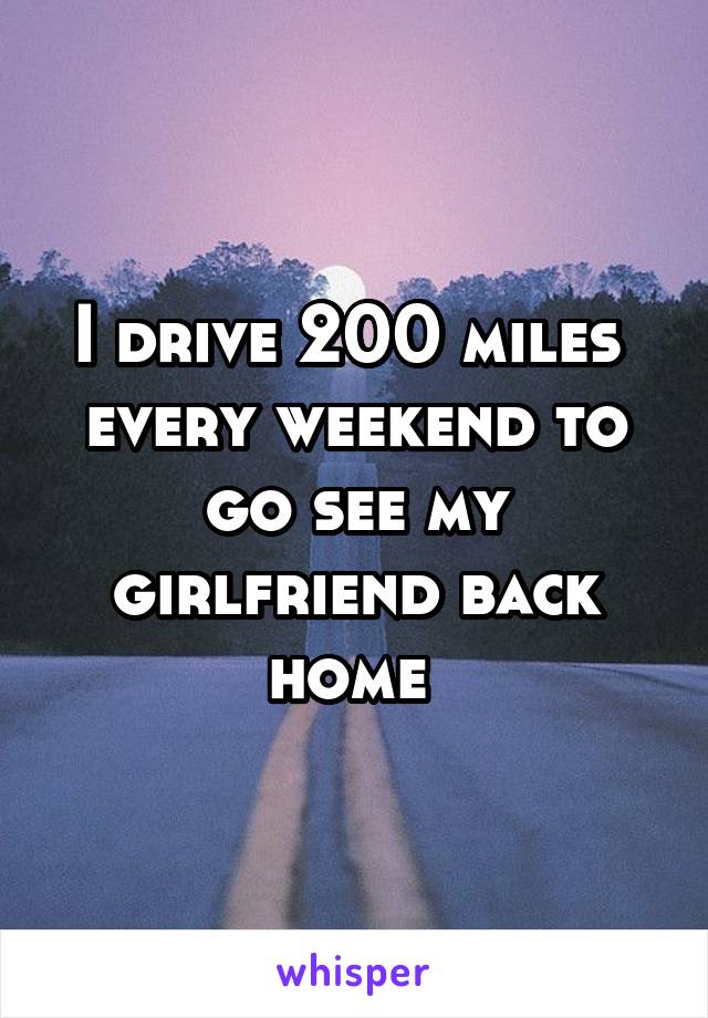 I drive 200 miles  every weekend to go see my girlfriend back home 