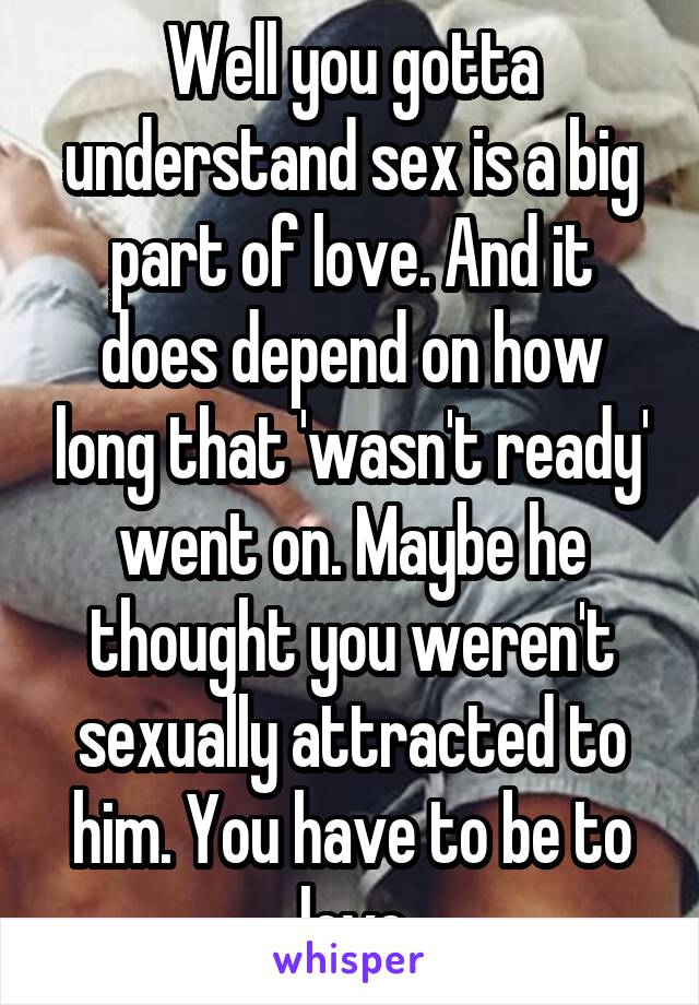 Well you gotta understand sex is a big part of love. And it does depend on how long that 'wasn't ready' went on. Maybe he thought you weren't sexually attracted to him. You have to be to love