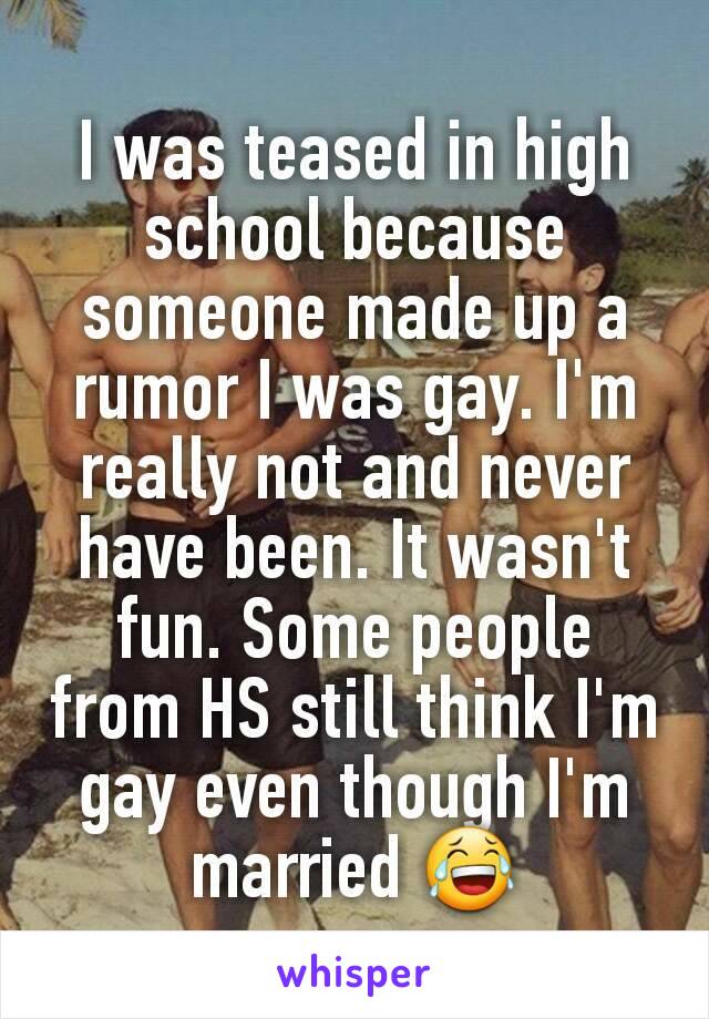 I was teased in high school because someone made up a rumor I was gay. I'm really not and never have been. It wasn't fun. Some people from HS still think I'm gay even though I'm married 😂