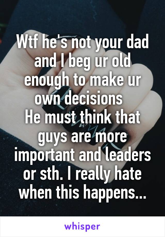 Wtf he's not your dad and I beg ur old enough to make ur own decisions  
He must think that guys are more important and leaders or sth. I really hate when this happens...