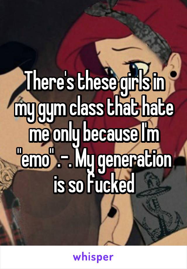 There's these girls in my gym class that hate me only because I'm "emo" .-. My generation is so fucked
