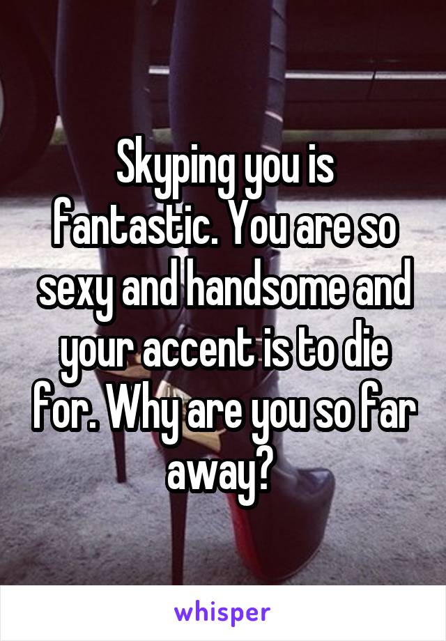 Skyping you is fantastic. You are so sexy and handsome and your accent is to die for. Why are you so far away? 
