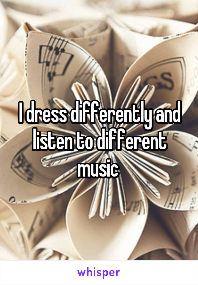 I dress differently and listen to different music 