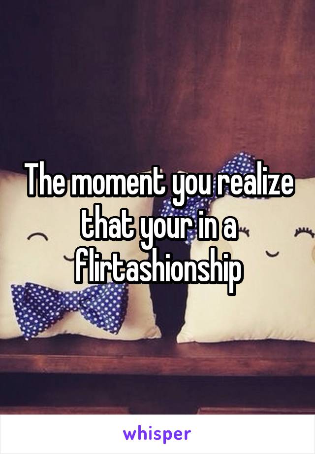 The moment you realize that your in a flirtashionship