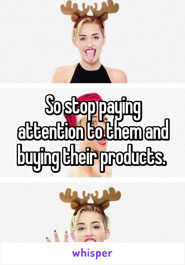 So stop paying attention to them and buying their products. 