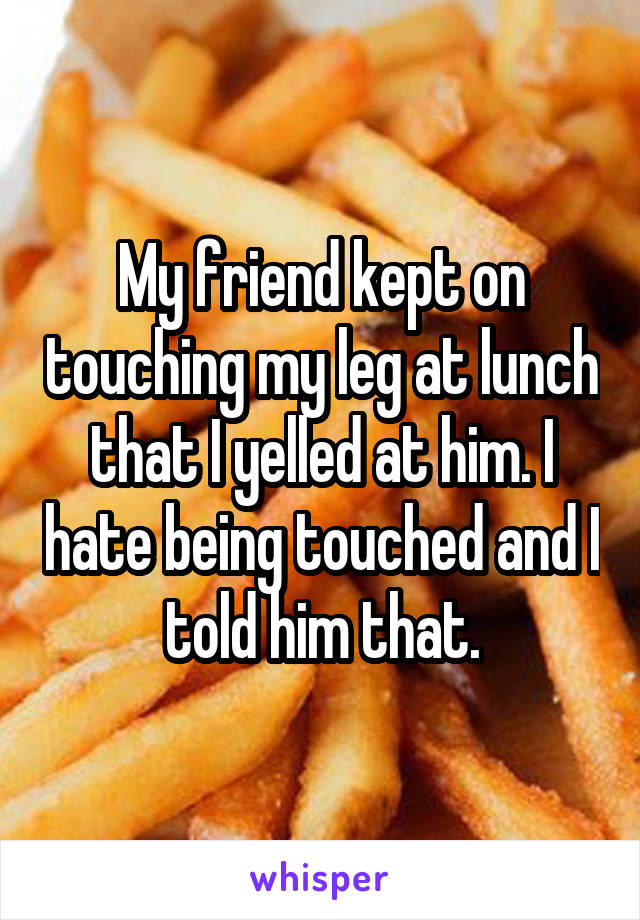 My friend kept on touching my leg at lunch that I yelled at him. I hate being touched and I told him that.