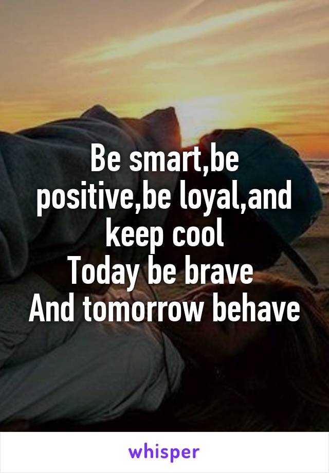 Be smart,be positive,be loyal,and keep cool
Today be brave 
And tomorrow behave