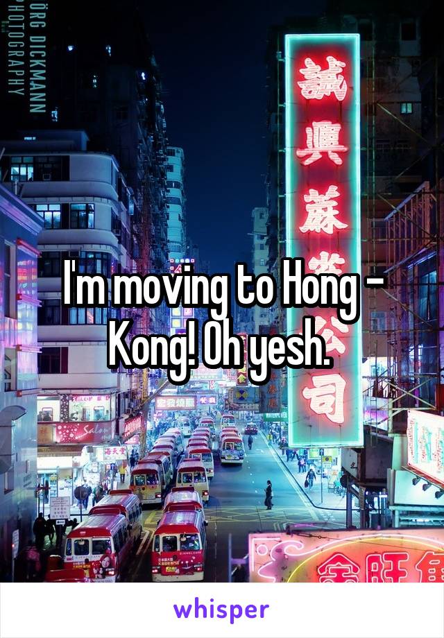 I'm moving to Hong - Kong! Oh yesh. 