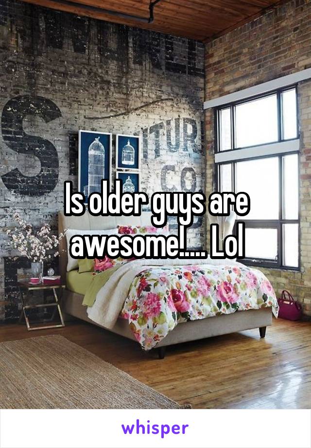 Is older guys are awesome!.... Lol