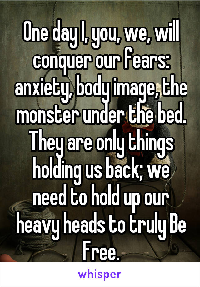 One day I, you, we, will conquer our fears: anxiety, body image, the monster under the bed. They are only things holding us back; we need to hold up our heavy heads to truly Be
Free.