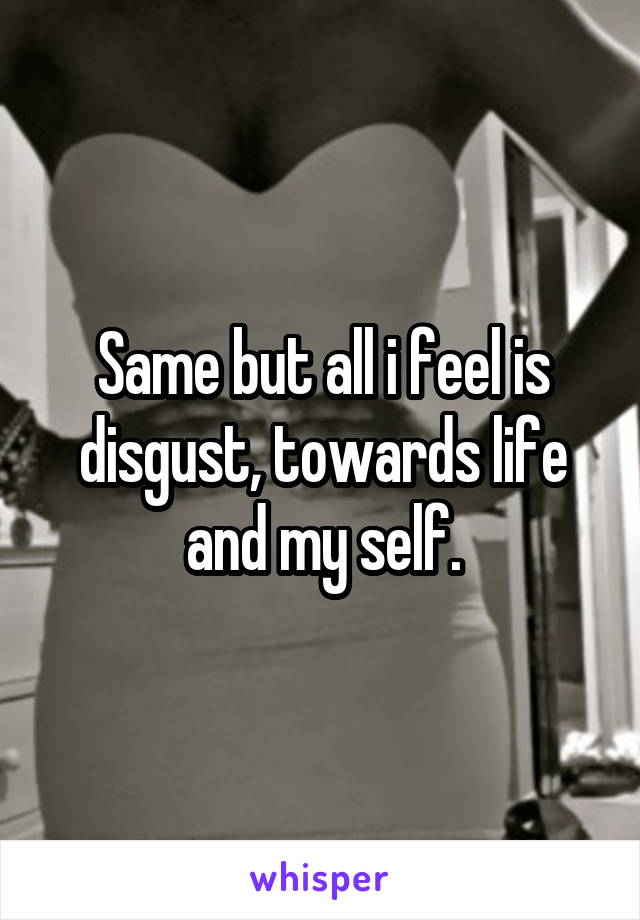 Same but all i feel is disgust, towards life and my self.