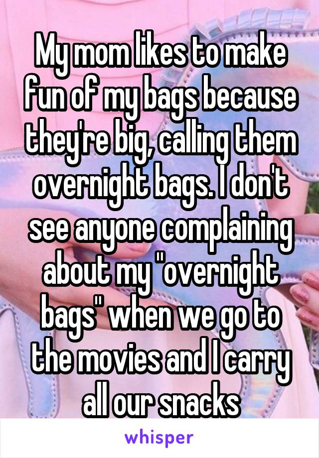 My mom likes to make fun of my bags because they're big, calling them overnight bags. I don't see anyone complaining about my "overnight bags" when we go to the movies and I carry all our snacks