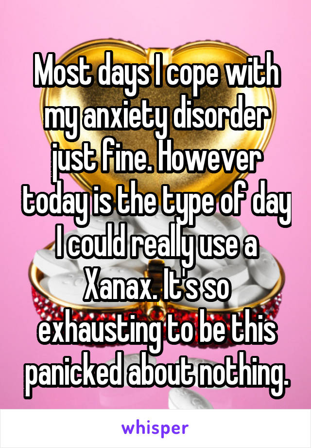 Most days I cope with my anxiety disorder just fine. However today is the type of day I could really use a Xanax. It's so exhausting to be this panicked about nothing.