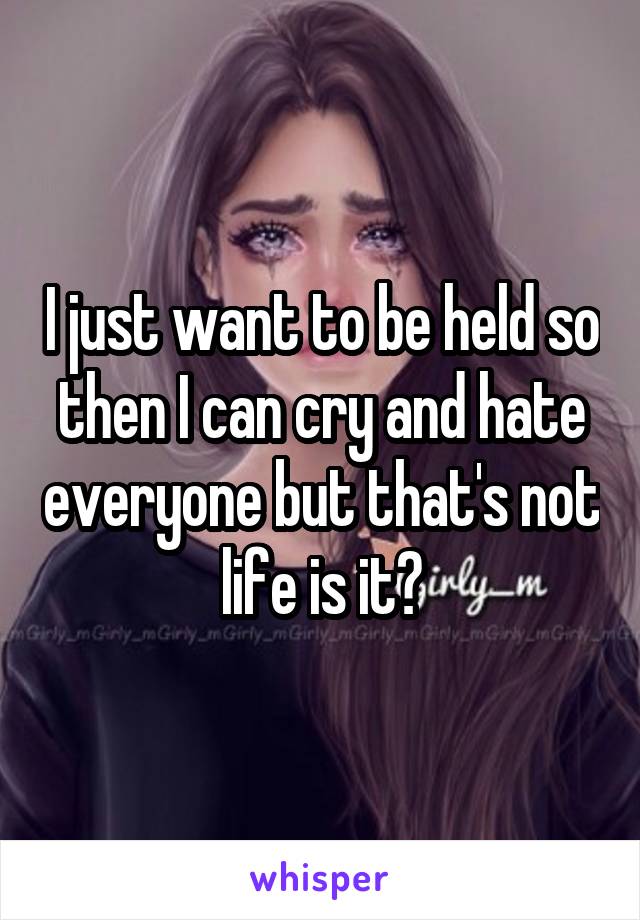 I just want to be held so then I can cry and hate everyone but that's not life is it?