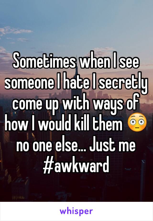 Sometimes when I see someone I hate I secretly come up with ways of how I would kill them 😳no one else... Just me #awkward
