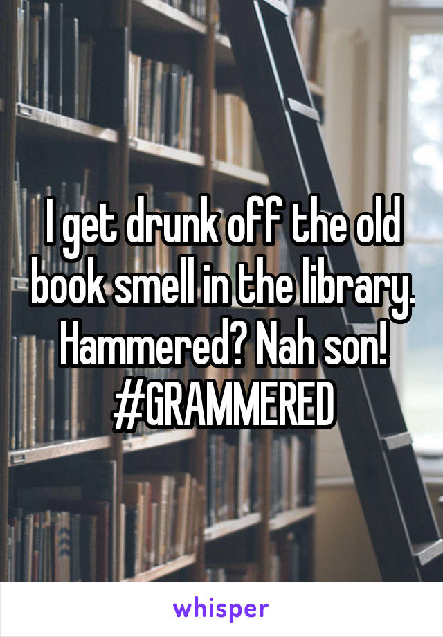 I get drunk off the old book smell in the library. Hammered? Nah son! #GRAMMERED