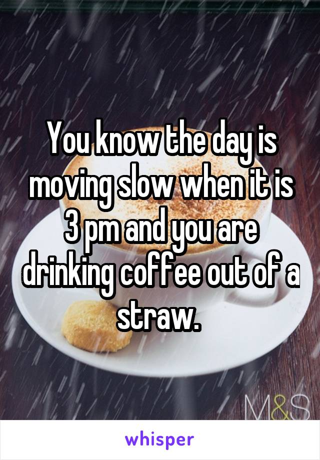 You know the day is moving slow when it is 3 pm and you are drinking coffee out of a straw. 