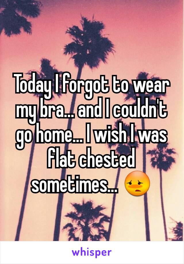 Today I forgot to wear my bra... and I couldn't go home... I wish I was flat chested sometimes... ðŸ˜³