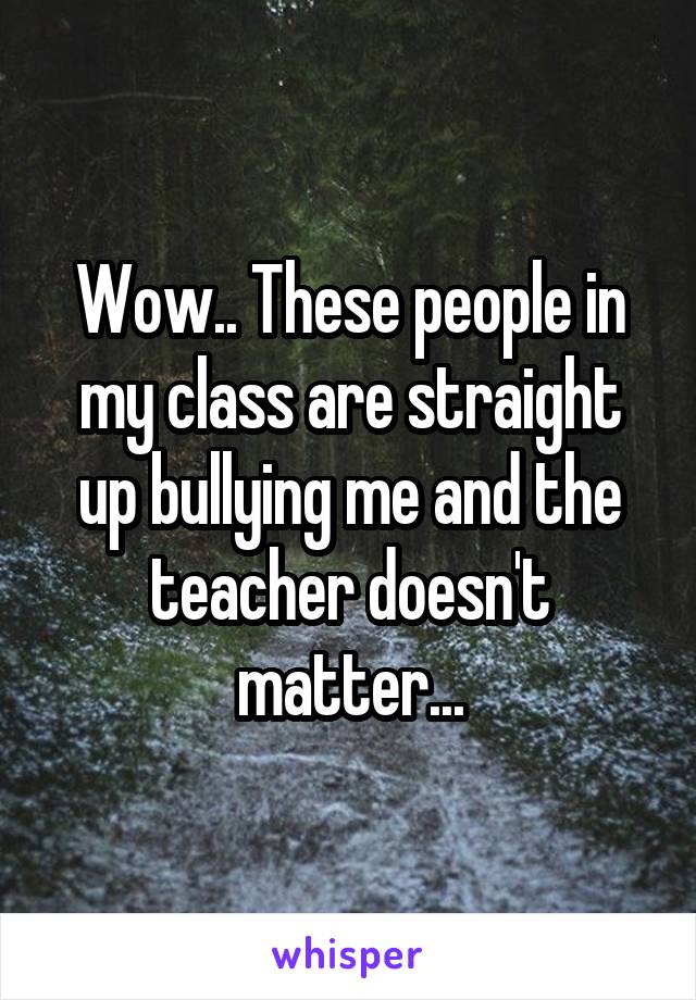 Wow.. These people in my class are straight up bullying me and the teacher doesn't matter...