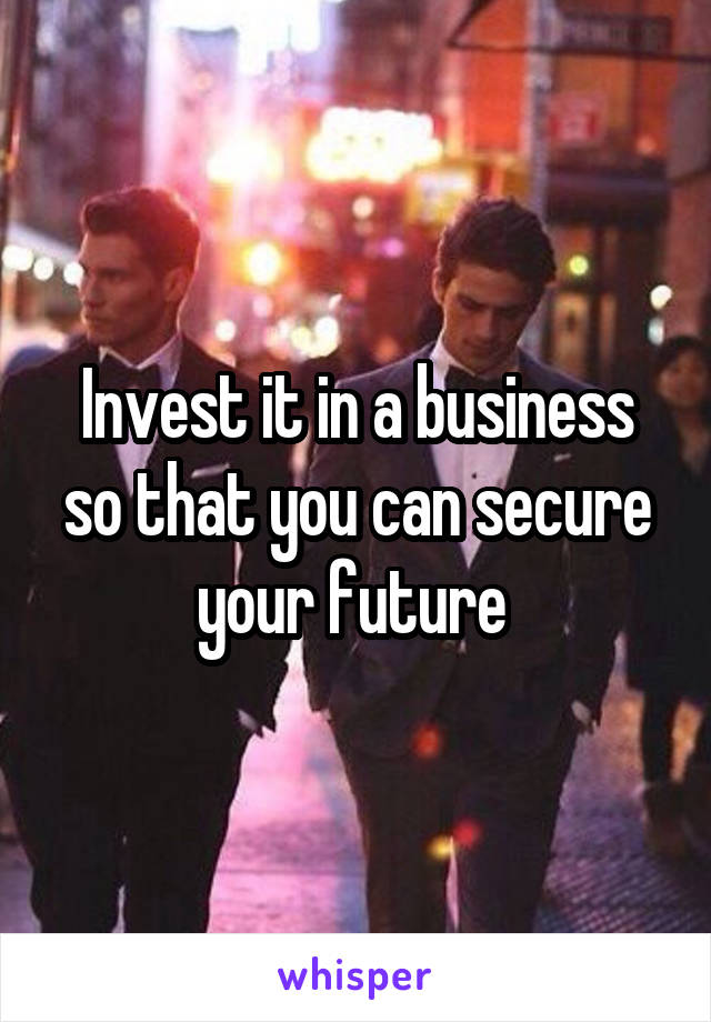 Invest it in a business so that you can secure your future 