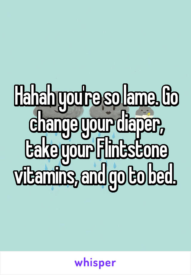 Hahah you're so lame. Go change your diaper, take your Flintstone vitamins, and go to bed. 