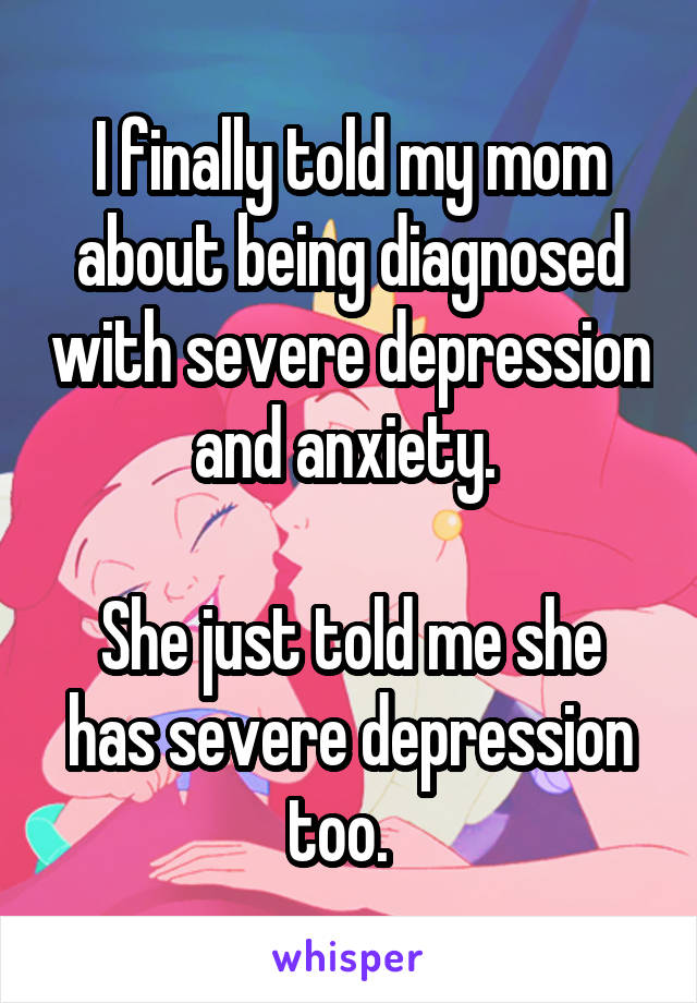 I finally told my mom about being diagnosed with severe depression and anxiety. 

She just told me she has severe depression too.  
