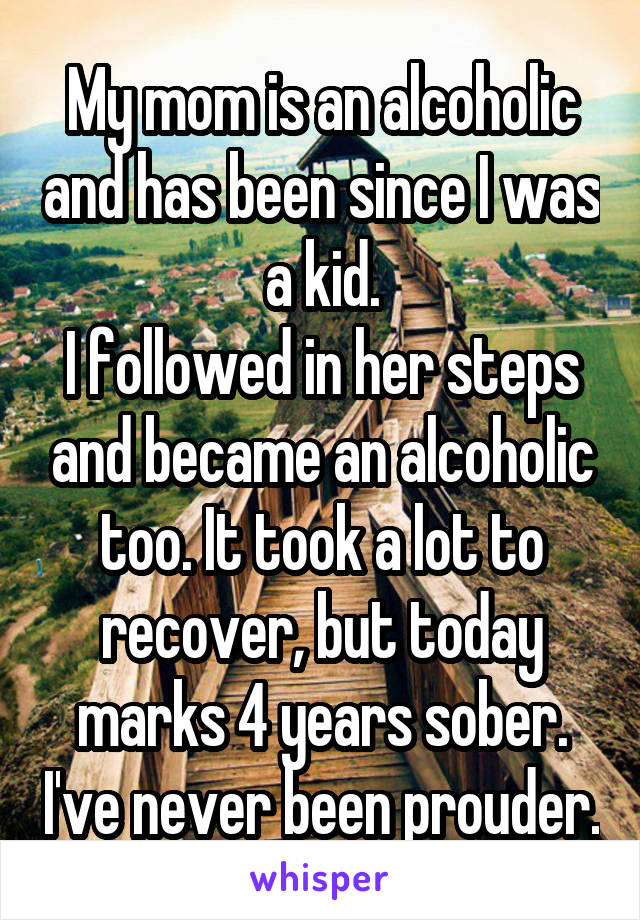 My mom is an alcoholic and has been since I was a kid.
I followed in her steps and became an alcoholic too. It took a lot to recover, but today marks 4 years sober. I've never been prouder.