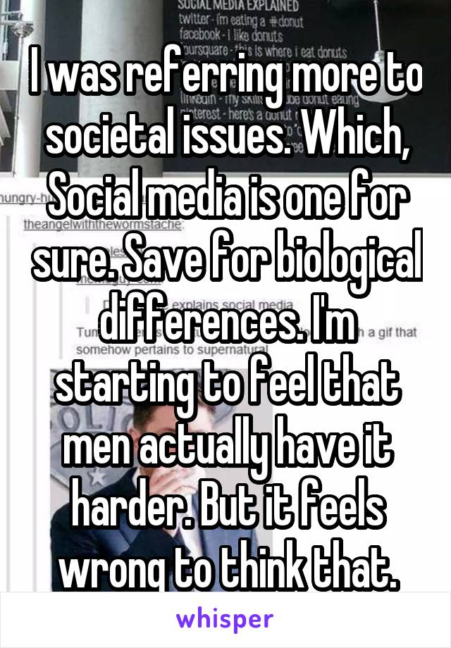 I was referring more to societal issues. Which, Social media is one for sure. Save for biological differences. I'm starting to feel that men actually have it harder. But it feels wrong to think that.