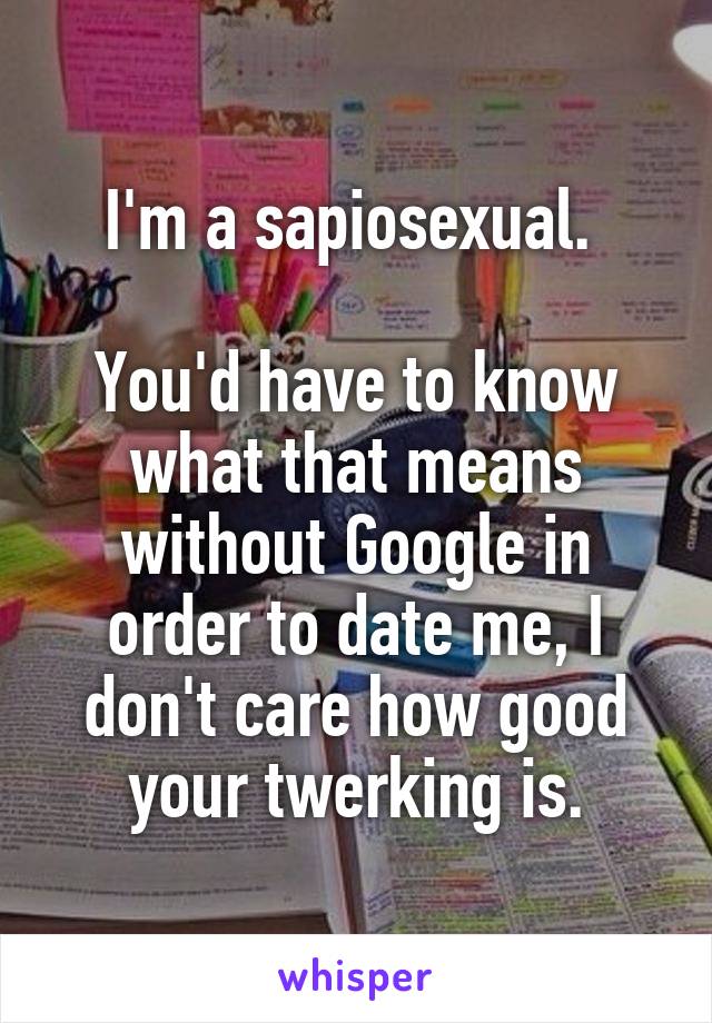 I'm a sapiosexual. 

You'd have to know what that means without Google in order to date me, I don't care how good your twerking is.