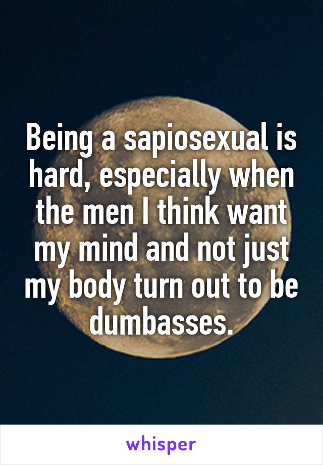 Being a sapiosexual is hard, especially when the men I think want my mind and not just my body turn out to be dumbasses.