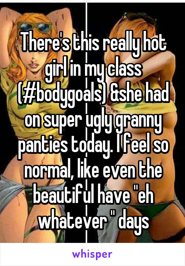 There's this really hot girl in my class (#bodygoals) &she had on super ugly granny panties today. I feel so normal, like even the beautiful have "eh whatever " days