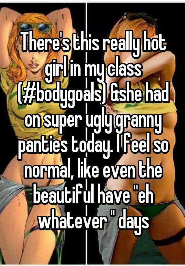 There's this really hot girl in my class (#bodygoals) &she had on super ugly granny panties today. I feel so normal, like even the beautiful have "eh whatever " days