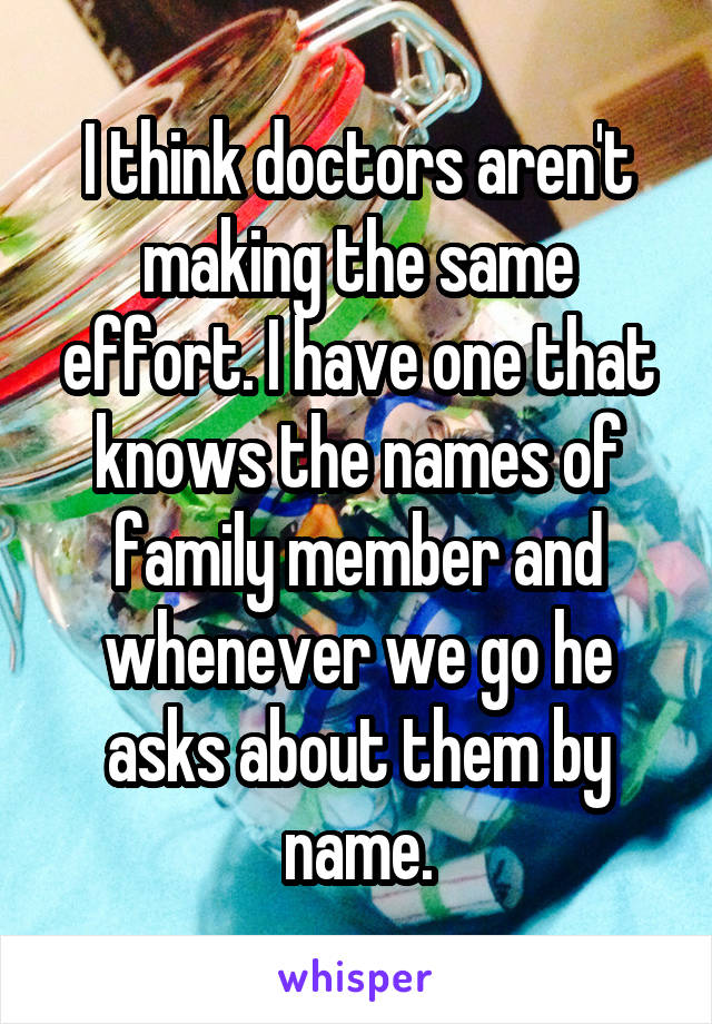 I think doctors aren't making the same effort. I have one that knows the names of family member and whenever we go he asks about them by name.