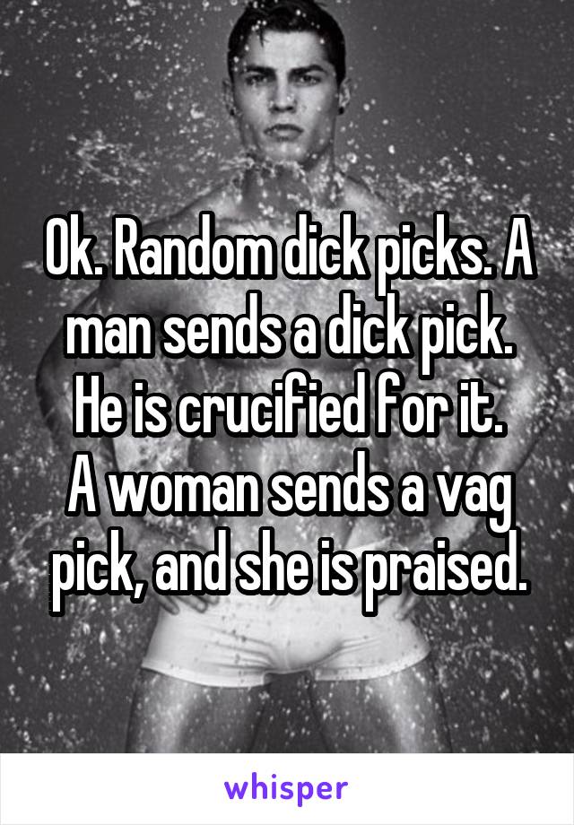 Ok. Random dick picks. A man sends a dick pick. He is crucified for it.
A woman sends a vag pick, and she is praised.