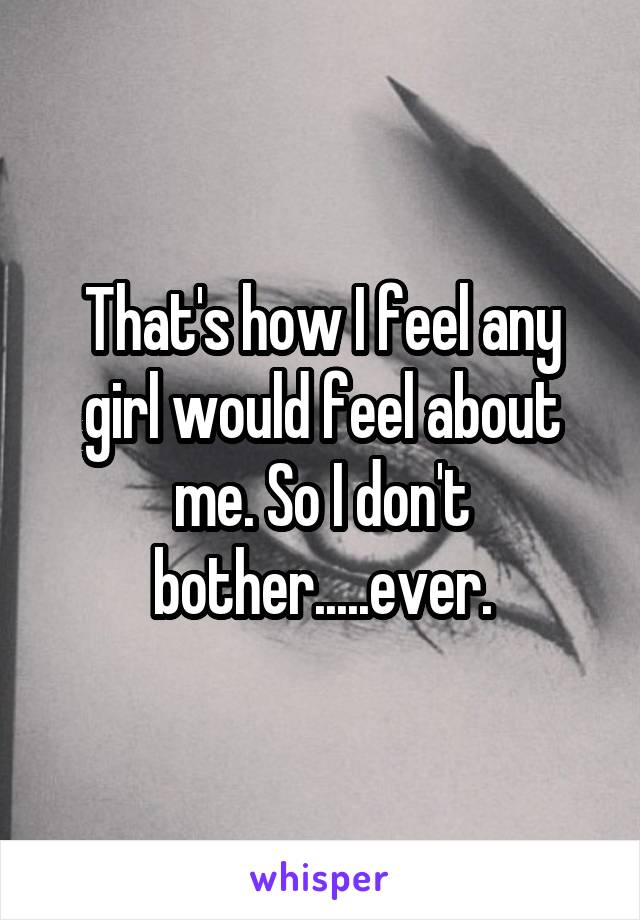 That's how I feel any girl would feel about me. So I don't bother.....ever.