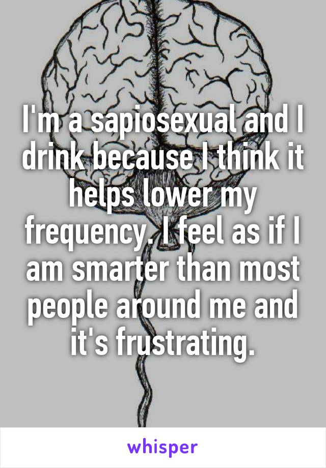 I'm a sapiosexual and I drink because I think it helps lower my frequency. I feel as if I am smarter than most people around me and it's frustrating.