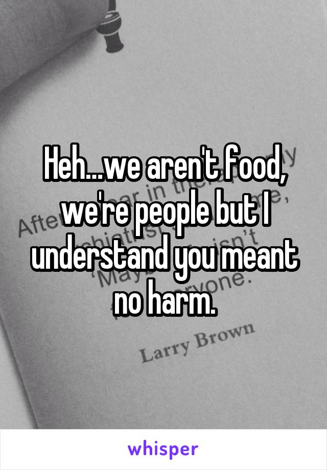 Heh…we aren't food, we're people but I understand you meant no harm.