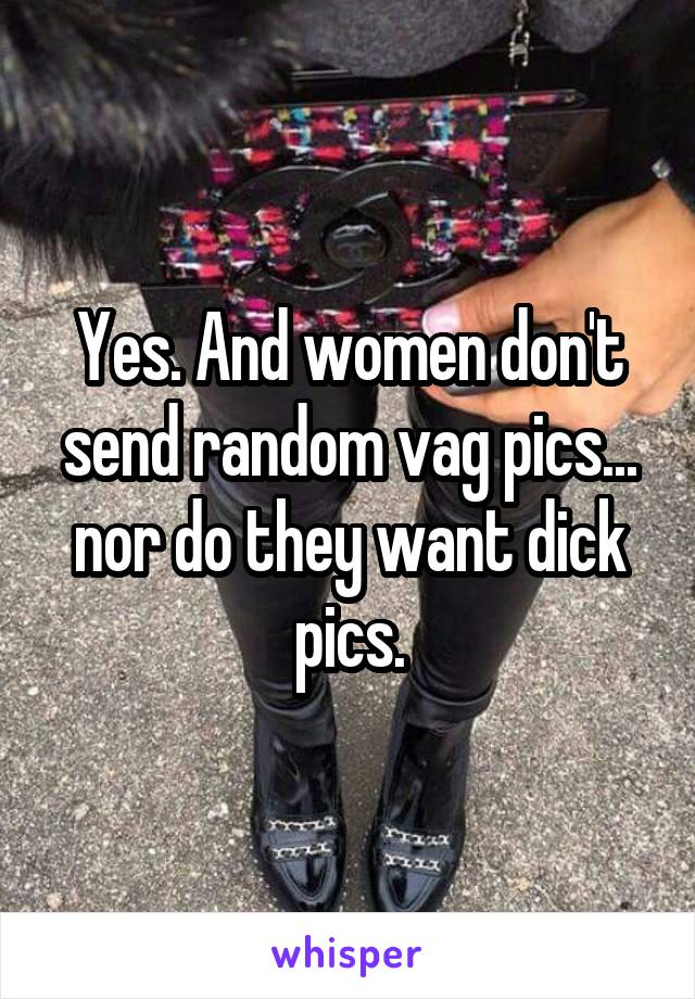 Yes. And women don't send random vag pics... nor do they want dick pics.