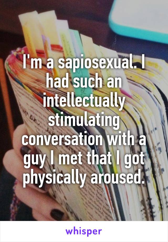 I'm a sapiosexual. I had such an intellectually stimulating conversation with a guy I met that I got physically aroused.