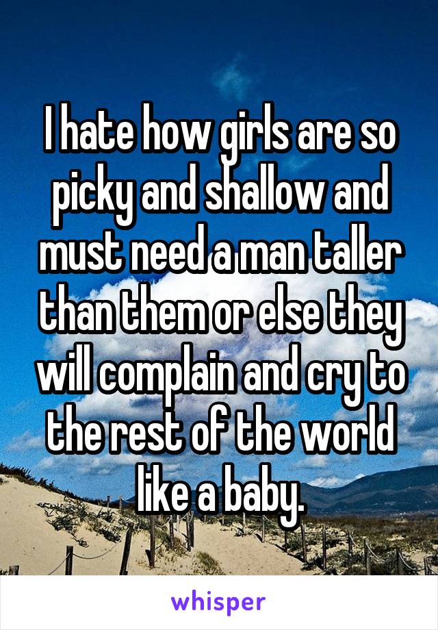 I hate how girls are so picky and shallow and must need a man taller than them or else they will complain and cry to the rest of the world like a baby.