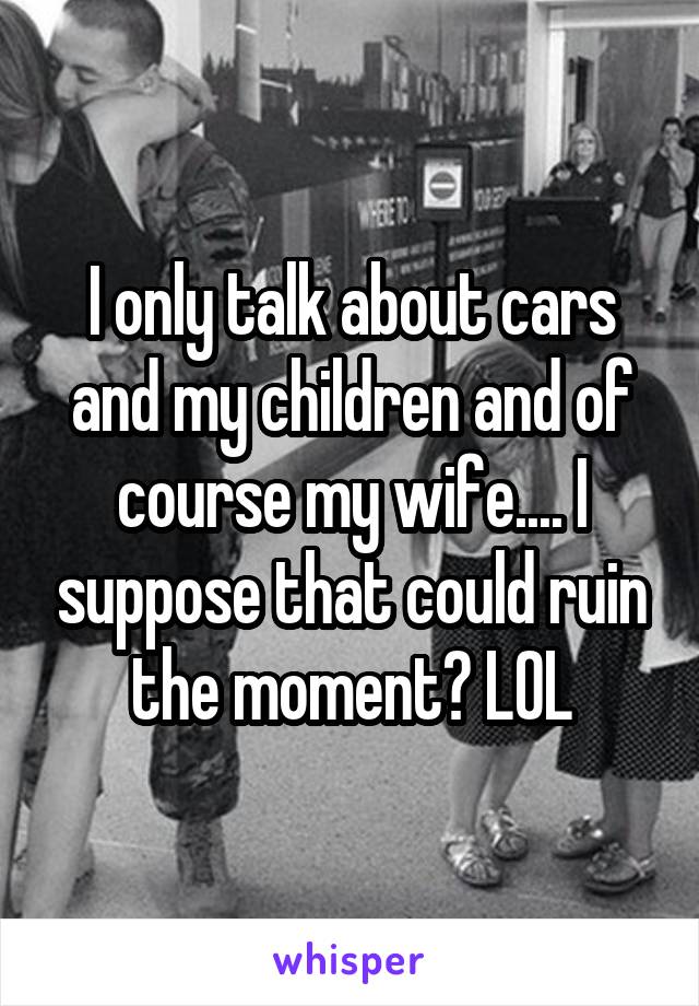 I only talk about cars and my children and of course my wife.... I suppose that could ruin the moment? LOL