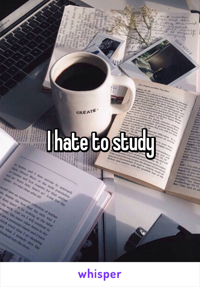 I hate to study